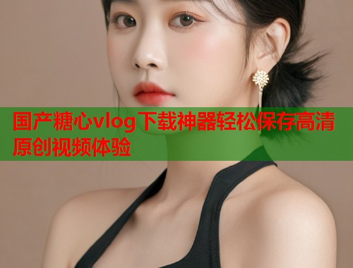 国产糖心vlog下载神器轻松保存高清原创视频体验  第1张
