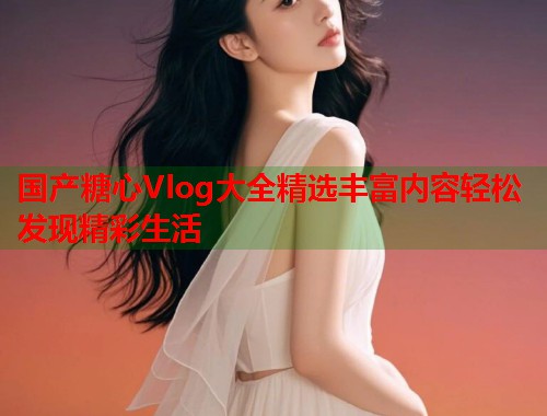 国产糖心Vlog大全精选丰富内容轻松发现精彩生活  第1张