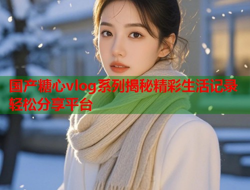 国产糖心vlog系列揭秘精彩生活记录轻松分享平台  第1张