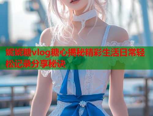 妮妮糖vlog糖心揭秘精彩生活日常轻松记录分享秘诀  第1张