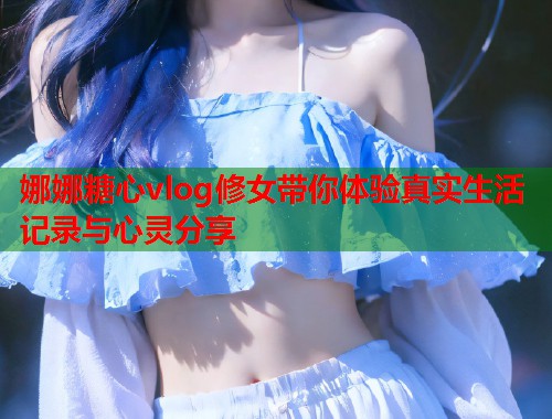 娜娜糖心vlog修女带你体验真实生活记录与心灵分享  第1张