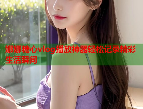 娜娜糖心vlog播放神器轻松记录精彩生活瞬间  第1张