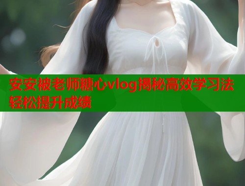 安安被老师糖心vlog揭秘高效学习法轻松提升成绩  第1张