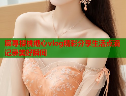 宸荨樱桃糖心vlog精彩分享生活点滴记录美好瞬间  第1张