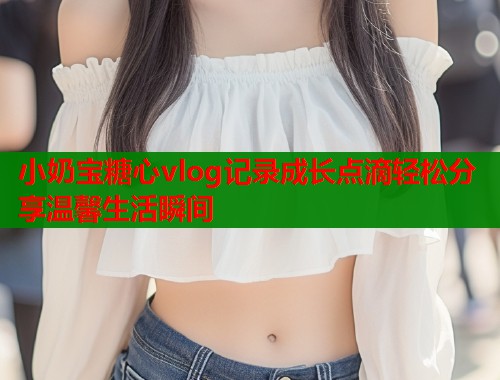 小奶宝糖心vlog记录成长点滴轻松分享温馨生活瞬间  第1张