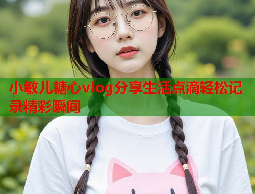 小敏儿糖心vlog分享生活点滴轻松记录精彩瞬间  第1张