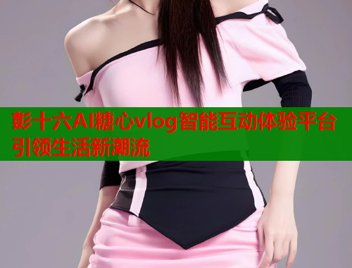 彭十六AI糖心vlog智能互动体验平台引领生活新潮流  第1张