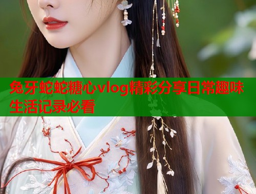兔牙蛇蛇糖心vlog精彩分享日常趣味生活记录必看  第1张