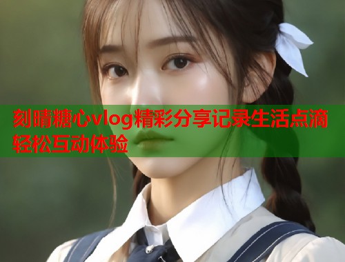 刻晴糖心vlog精彩分享记录生活点滴轻松互动体验  第1张