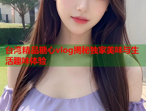 台湾精品糖心vlog揭秘独家美味与生活趣味体验  第1张