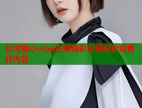 台湾糖心vlog在线精彩分享轻松观看好内容  第1张