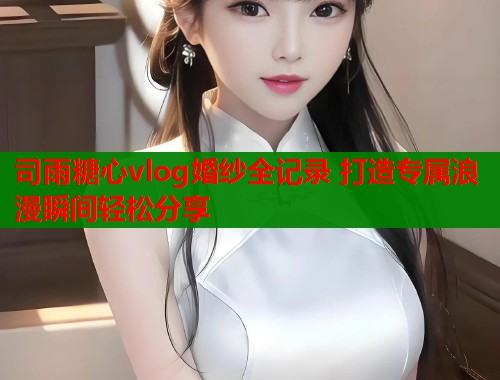 司雨糖心vlog婚纱全记录 打造专属浪漫瞬间轻松分享  第1张