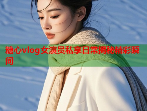 糖心vlog女演员私享日常揭秘精彩瞬间  第1张