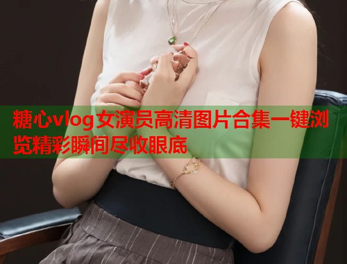 糖心vlog女演员高清图片合集一键浏览精彩瞬间尽收眼底  第1张