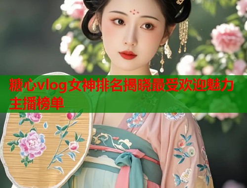 糖心vlog女神排名揭晓最受欢迎魅力主播榜单  第1张