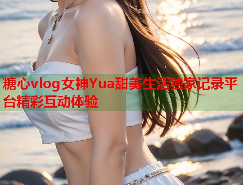 糖心vlog女神Yua甜美生活独家记录平台精彩互动体验  第1张