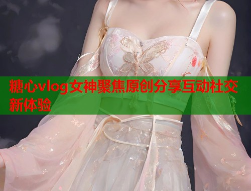 糖心vlog女神聚焦原创分享互动社交新体验  第1张