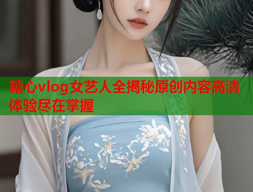 糖心vlog女艺人全揭秘原创内容高清体验尽在掌握  第1张
