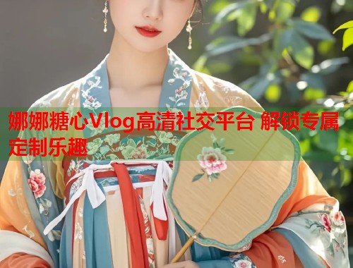 娜娜糖心Vlog高清社交平台 解锁专属定制乐趣  第1张