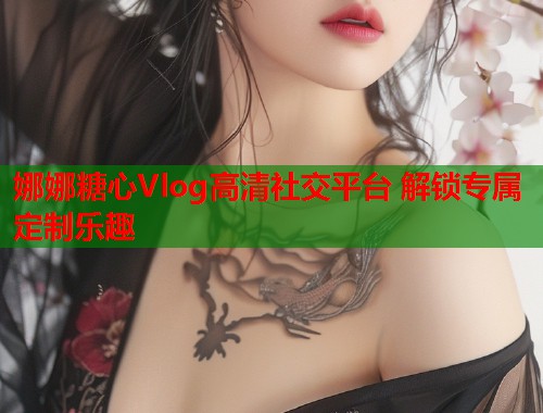 娜娜糖心Vlog高清社交平台 解锁专属定制乐趣  第2张