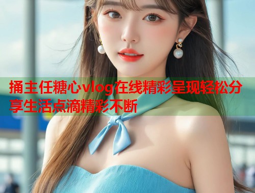 捅主任糖心vlog在线精彩呈现轻松分享生活点滴精彩不断  第1张