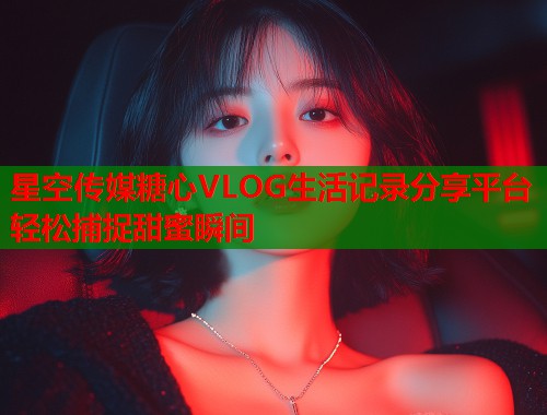 星空传媒糖心VLOG生活记录分享平台轻松捕捉甜蜜瞬间  第1张