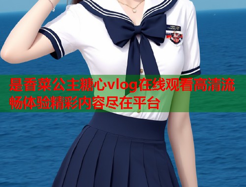 是香菜公主糖心vlog在线观看高清流畅体验精彩内容尽在平台  第2张