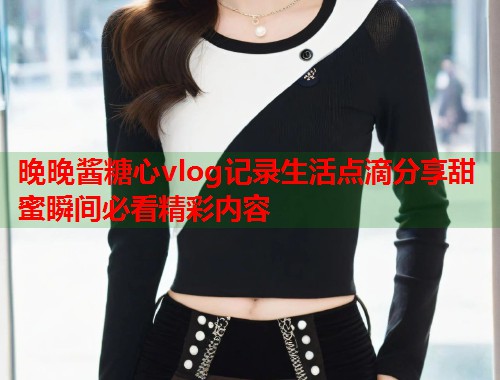 晚晚酱糖心vlog记录生活点滴分享甜蜜瞬间必看精彩内容  第1张