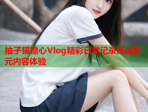 柚子猫糖心Vlog精彩日常记录高清多元内容体验  第1张