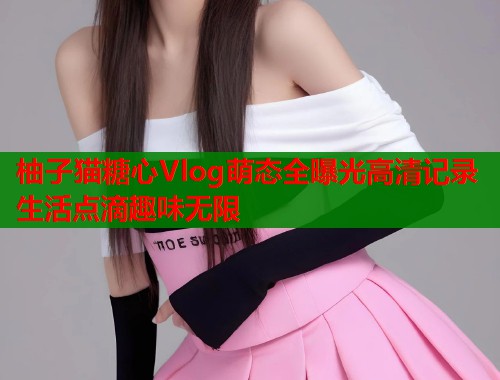柚子猫糖心Vlog萌态全曝光高清记录生活点滴趣味无限  第1张