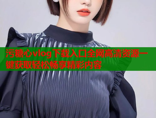 污糖心vlog下载入口全网高清资源一键获取轻松畅享精彩内容  第1张