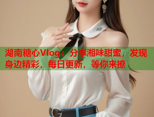湖南糖心Vlog：分享湘味甜蜜，发现身边精彩，每日更新，等你来撩  第2张