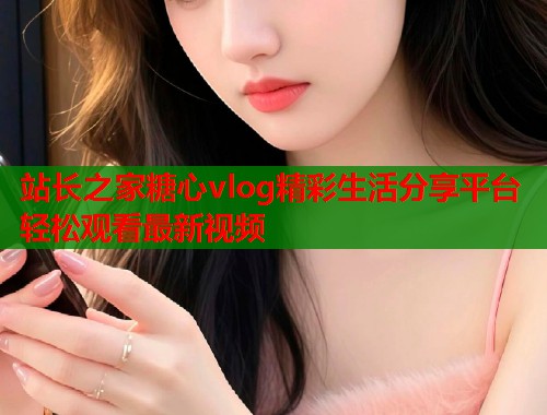 站长之家糖心vlog精彩生活分享平台轻松观看最新视频  第1张