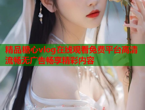 精品糖心vlog在线观看免费平台高清流畅无广告畅享精彩内容  第1张