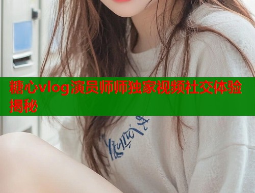 糖心vlog演员师师独家视频社交体验揭秘  第1张