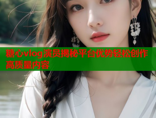 糖心vlog演员揭秘平台优势轻松创作高质量内容  第1张