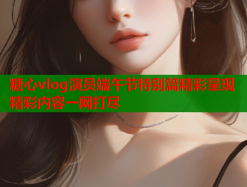 糖心vlog演员端午节特别篇精彩呈现精彩内容一网打尽  第1张