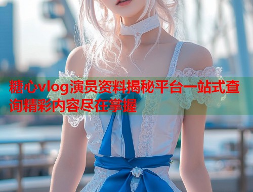 糖心vlog演员资料揭秘平台一站式查询精彩内容尽在掌握  第1张
