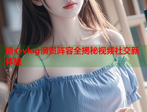 糖心vlog演员阵容全揭秘视频社交新体验  第1张