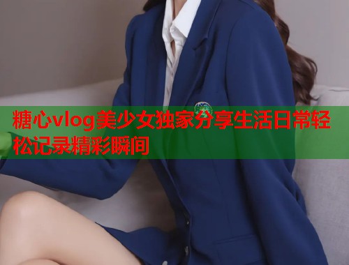 糖心vlog美少女独家分享生活日常轻松记录精彩瞬间  第1张