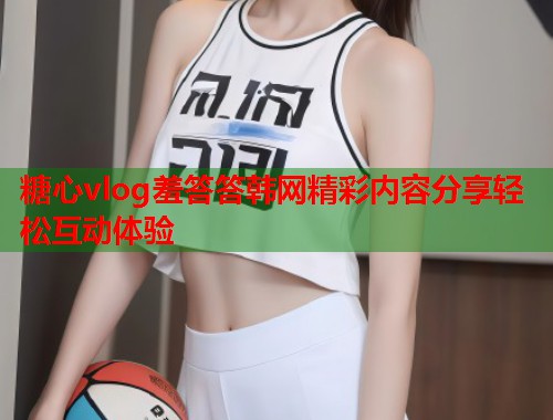 糖心vlog羞答答韩网精彩内容分享轻松互动体验  第1张