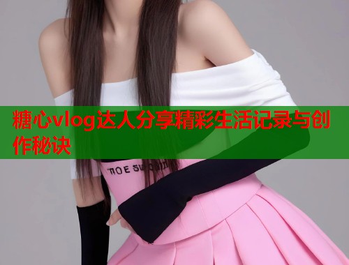 糖心vlog达人分享精彩生活记录与创作秘诀  第2张