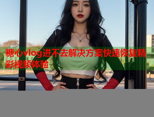 糖心vlog进不去解决方案快速恢复精彩视频体验  第1张
