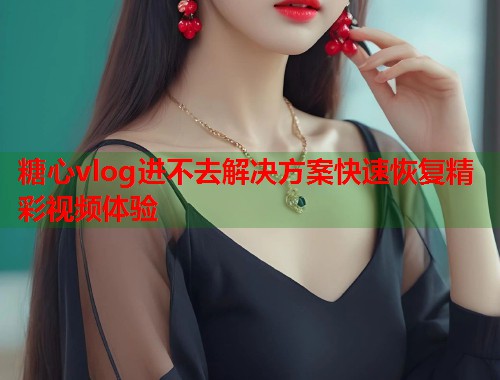 糖心vlog进不去解决方案快速恢复精彩视频体验  第2张