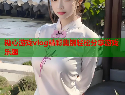 糖心游戏vlog精彩集锦轻松分享游戏乐趣  第1张