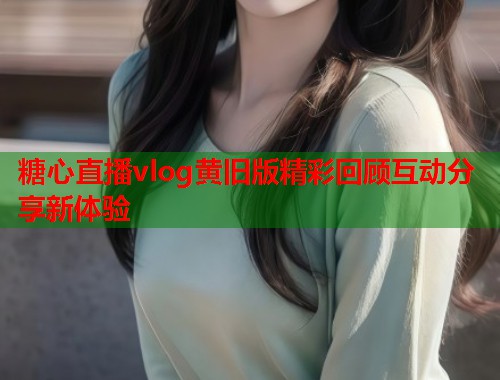 糖心直播vlog黄旧版精彩回顾互动分享新体验  第1张
