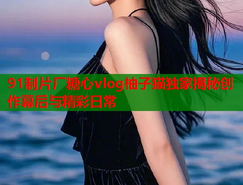 91制片厂糖心vlog柚子猫独家揭秘创作幕后与精彩日常  第1张
