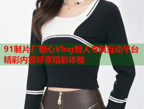 91制片厂糖心Vlog粉人专属互动平台精彩内容尽享精彩体验  第2张