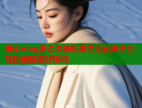 糖心vlog多乙女神私享生活记录平台轻松捕捉美好瞬间  第1张