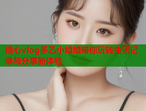 糖心vlog多乙小姐姐带你玩转生活记录与分享新体验  第2张